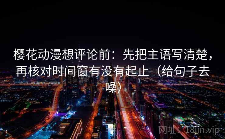 樱花动漫想评论前:先把主语写清楚,再核对时间窗有没有起止(给句子去噪)