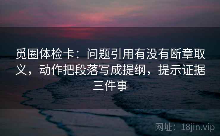 觅圈体检卡:问题引用有没有断章取义,动作把段落写成提纲,提示证据三件事