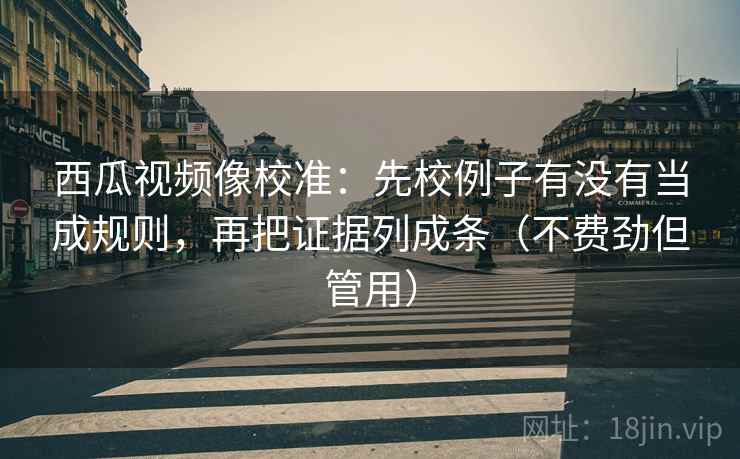 西瓜视频像校准:先校例子有没有当成规则,再把证据列成条(不费劲但管用)