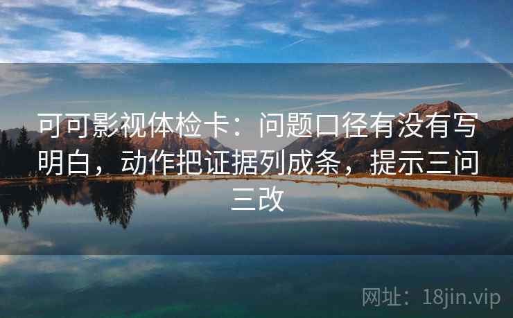 可可影视体检卡：问题口径有没有写明白，动作把证据列成条，提示三问三改