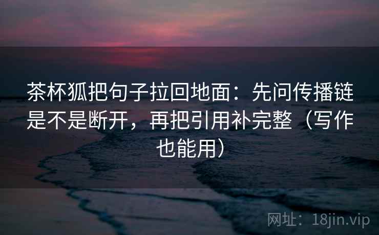 茶杯狐把句子拉回地面：先问传播链是不是断开，再把引用补完整（写作也能用）
