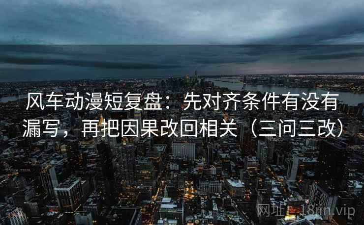 风车动漫短复盘：先对齐条件有没有漏写，再把因果改回相关（三问三改）