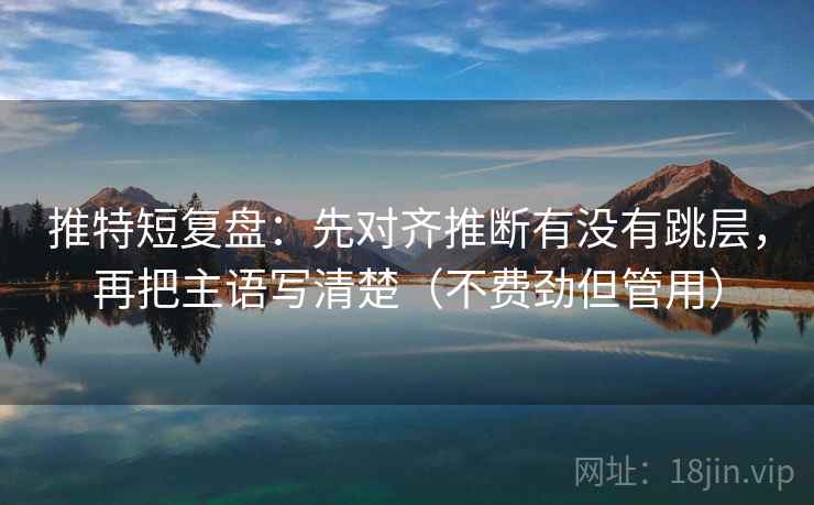 推特短复盘：先对齐推断有没有跳层，再把主语写清楚（不费劲但管用）