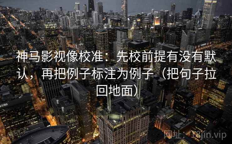 神马影视像校准:先校前提有没有默认,再把例子标注为例子(把句子拉回地面)