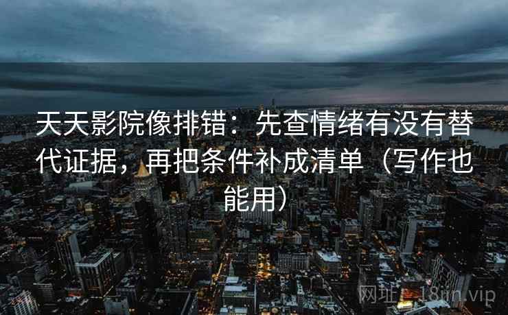 天天影院像排错：先查情绪有没有替代证据，再把条件补成清单（写作也能用）