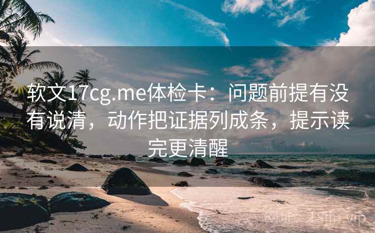 软文17cg.me体检卡：问题前提有没有说清，动作把证据列成条，提示读完更清醒