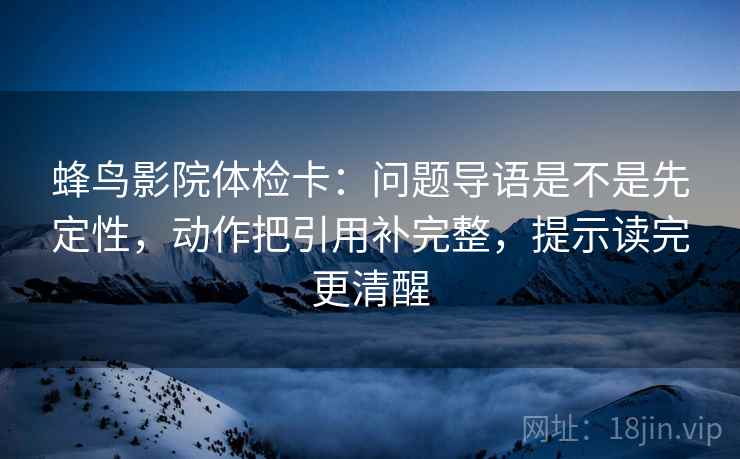 蜂鸟影院体检卡：问题导语是不是先定性，动作把引用补完整，提示读完更清醒