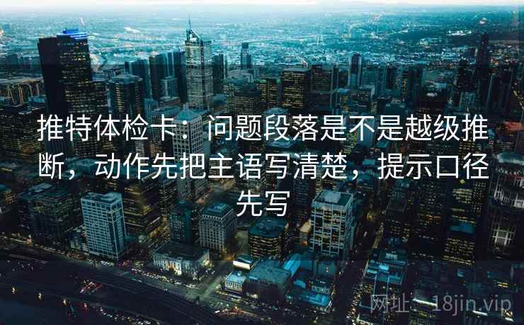 推特体检卡：问题段落是不是越级推断，动作先把主语写清楚，提示口径先写