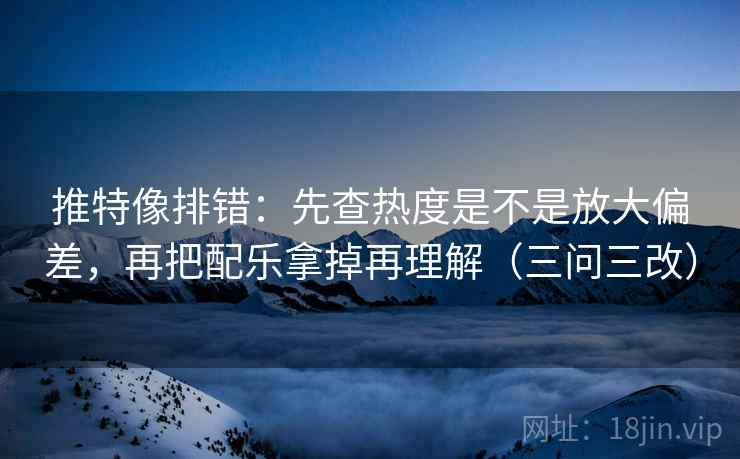 推特像排错：先查热度是不是放大偏差，再把配乐拿掉再理解（三问三改）