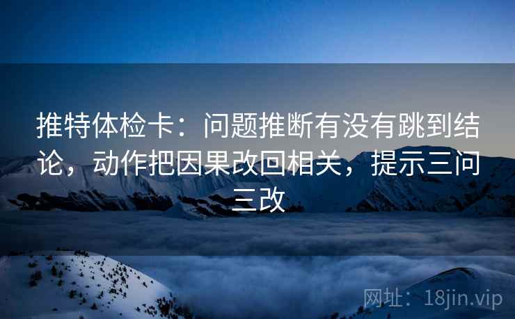 推特体检卡:问题推断有没有跳到结论,动作把因果改回相关,提示三问三改