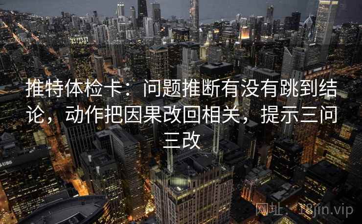 推特体检卡：问题推断有没有跳到结论，动作把因果改回相关，提示三问三改