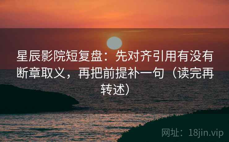 星辰影院短复盘：先对齐引用有没有断章取义，再把前提补一句（读完再转述）