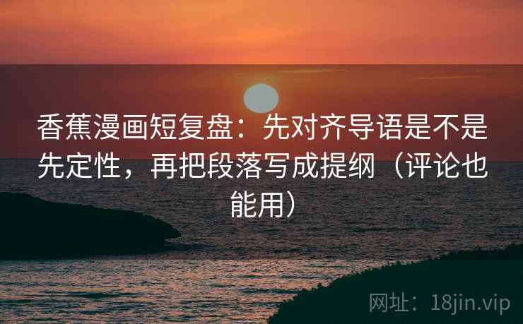 香蕉漫画短复盘：先对齐导语是不是先定性，再把段落写成提纲（评论也能用）