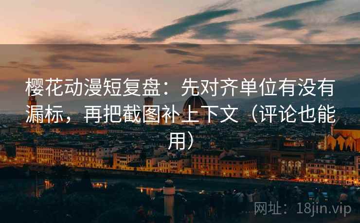 樱花动漫短复盘：先对齐单位有没有漏标，再把截图补上下文（评论也能用）