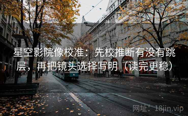 星空影院像校准：先校推断有没有跳层，再把镜头选择写明（读完更稳）