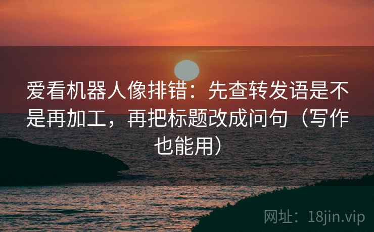 爱看机器人像排错：先查转发语是不是再加工，再把标题改成问句（写作也能用）