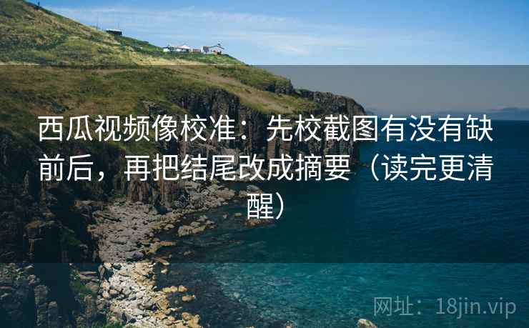 西瓜视频像校准：先校截图有没有缺前后，再把结尾改成摘要（读完更清醒）
