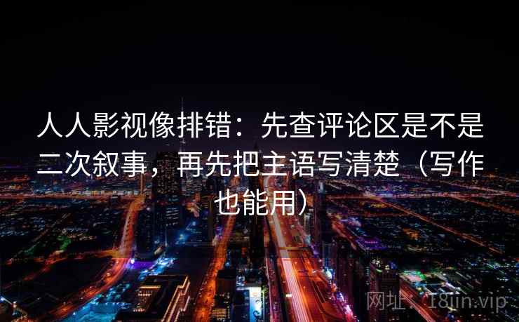 人人影视像排错：先查评论区是不是二次叙事，再先把主语写清楚（写作也能用）