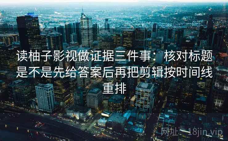 读柚子影视做证据三件事:核对标题是不是先给答案后再把剪辑按时间线重排