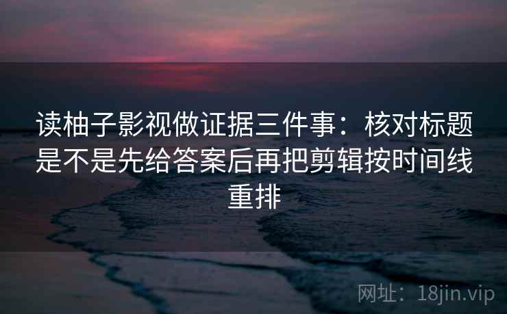 读柚子影视做证据三件事：核对标题是不是先给答案后再把剪辑按时间线重排