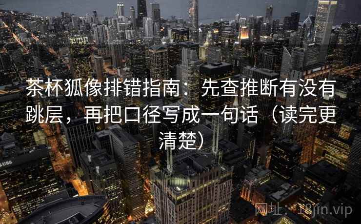 茶杯狐像排错指南:先查推断有没有跳层,再把口径写成一句话(读完更清楚)