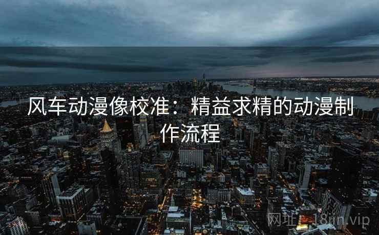风车动漫像校准：精益求精的动漫制作流程