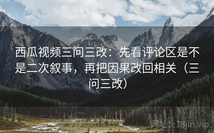 西瓜视频三问三改：先看评论区是不是二次叙事，再把因果改回相关（三问三改）
