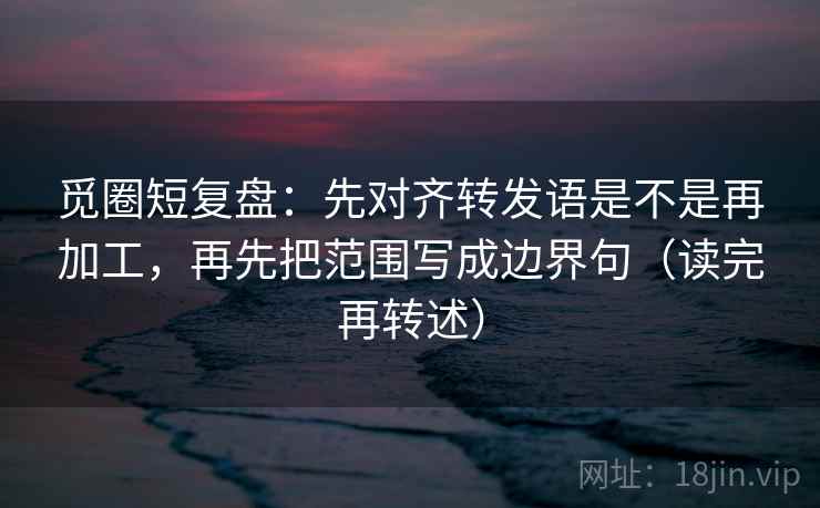 觅圈短复盘：先对齐转发语是不是再加工，再先把范围写成边界句（读完再转述）