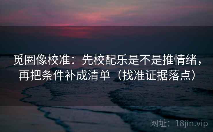 觅圈像校准：先校配乐是不是推情绪，再把条件补成清单（找准证据落点）