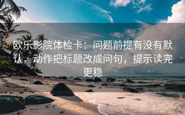 欧乐影院体检卡：问题前提有没有默认，动作把标题改成问句，提示读完更稳
