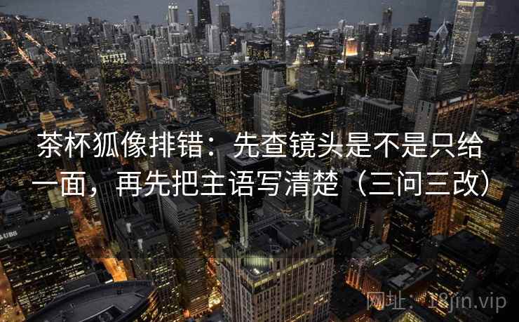 茶杯狐像排错：先查镜头是不是只给一面，再先把主语写清楚（三问三改）