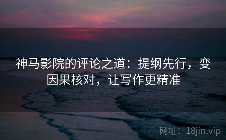 神马影院的评论之道：提纲先行，变因果核对，让写作更精准
