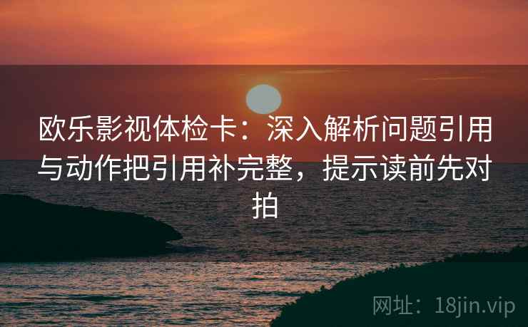 欧乐影视体检卡：深入解析问题引用与动作把引用补完整，提示读前先对拍