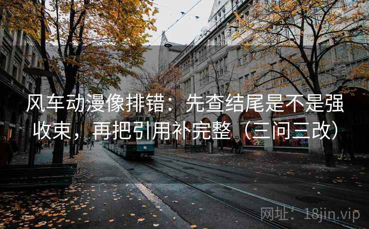 风车动漫像排错：先查结尾是不是强收束，再把引用补完整（三问三改）