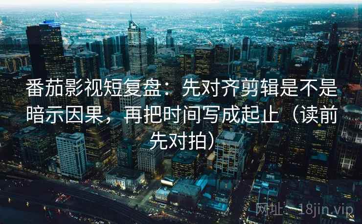 番茄影视短复盘：先对齐剪辑是不是暗示因果，再把时间写成起止（读前先对拍）