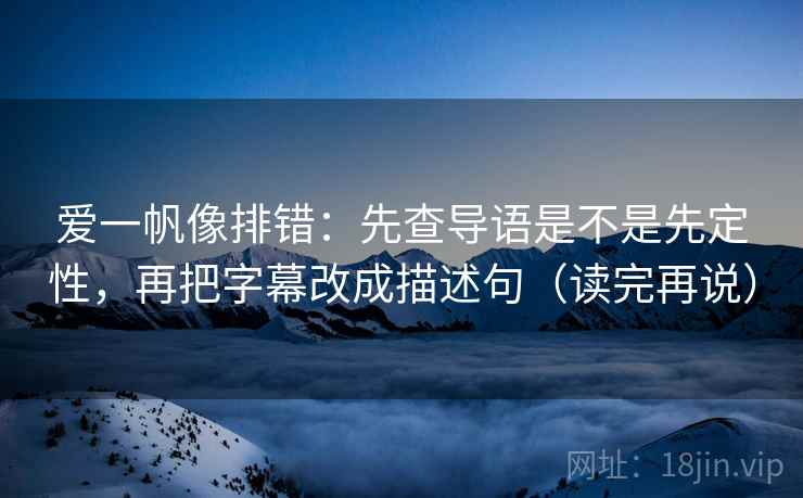 爱一帆像排错：先查导语是不是先定性，再把字幕改成描述句（读完再说）