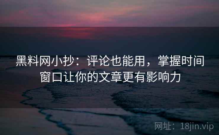 黑料网小抄：评论也能用，掌握时间窗口让你的文章更有影响力