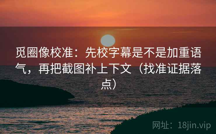 觅圈像校准：先校字幕是不是加重语气，再把截图补上下文（找准证据落点）