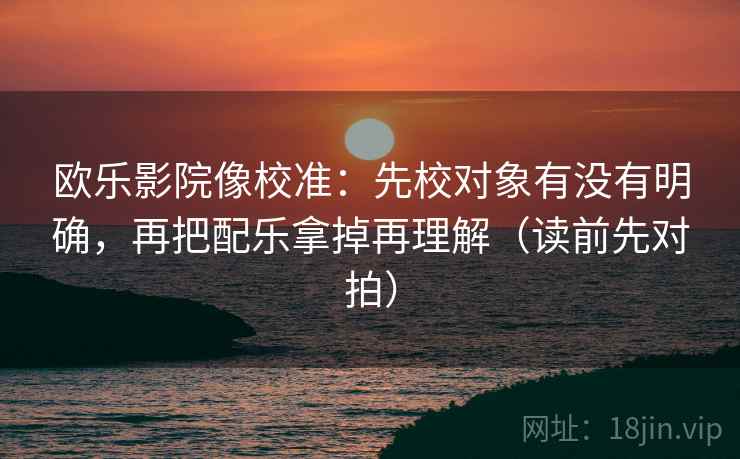 欧乐影院像校准：先校对象有没有明确，再把配乐拿掉再理解（读前先对拍）