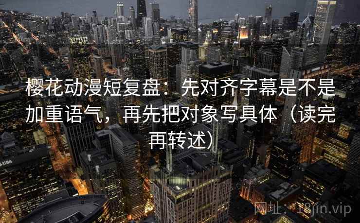 樱花动漫短复盘：先对齐字幕是不是加重语气，再先把对象写具体（读完再转述）