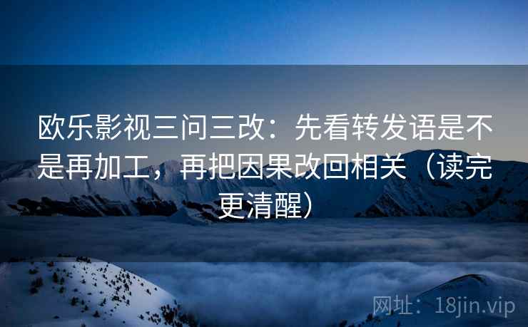 欧乐影视三问三改：先看转发语是不是再加工，再把因果改回相关（读完更清醒）