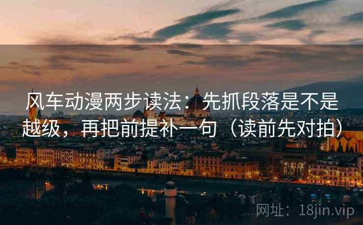 风车动漫两步读法：先抓段落是不是越级，再把前提补一句（读前先对拍）